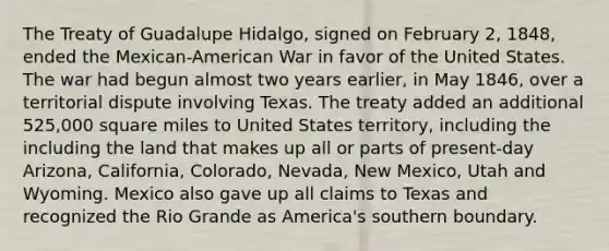 The Treaty of Guadalupe Hidalgo, signed on February 2, 1848, ended the Mexican-American War in favor of the United States. The war had begun almost two years earlier, in May 1846, over a territorial dispute involving Texas. The treaty added an additional 525,000 square miles to United States territory, including the including the land that makes up all or parts of present-day Arizona, California, Colorado, Nevada, New Mexico, Utah and Wyoming. Mexico also gave up all claims to Texas and recognized the Rio Grande as America's southern boundary.