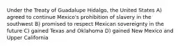 Under the Treaty of Guadalupe Hidalgo, the United States A) agreed to continue Mexico's prohibition of slavery in the southwest B) promised to respect Mexican sovereignty in the future C) gained Texas and Oklahoma D) gained New Mexico and Upper California