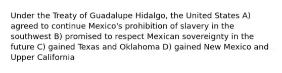 Under the Treaty of Guadalupe Hidalgo, the United States A) agreed to continue Mexico's prohibition of slavery in the southwest B) promised to respect Mexican sovereignty in the future C) gained Texas and Oklahoma D) gained New Mexico and Upper California