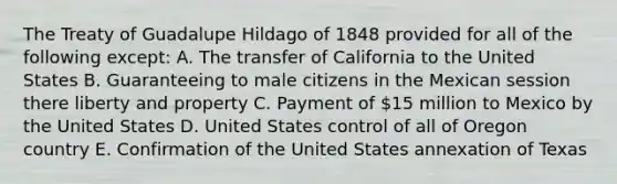 The Treaty of Guadalupe Hildago of 1848 provided for all of the following except: A. The transfer of California to the United States B. Guaranteeing to male citizens in the Mexican session there liberty and property C. Payment of 15 million to Mexico by the United States D. United States control of all of Oregon country E. Confirmation of the United States annexation of Texas