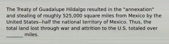 The Treaty of Guadalupe Hildalgo resulted in the "annexation" and stealing of roughly 525,000 square miles from Mexico by the United States--half the national territory of Mexico. Thus, the total land lost through war and attrition to the U.S. totaled over _______ miles.