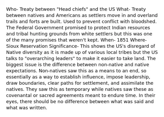 Who- Treaty between "Head chiefs" and the US What- Treaty between natives and Americans as settlers move in and overland trails and forts are built. Used to prevent conflict with bloodshed. The Federal Government promised to protect Indian resources and tribal hunting grounds from white settlers but this was one of the many promises that weren't kept. When- 1851 Where- Sioux Reservation Significance- This shows the US's disregard of Native diversity as it is made up of various local tribes but the US talks to "overarching leaders" to make it easier to take land. The biggest issue is the difference between non-native and native expectations. Non-natives saw this as a means to an end, so essentially as a way to establish influence, impose leadership, draw boundaries, clear paths for settlement, and assimilate the natives. They saw this as temporary while natives saw these as covenantal or sacred agreements meant to endure time. In their eyes, there should be no difference between what was said and what was written.