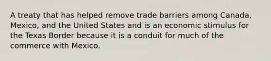 A treaty that has helped remove trade barriers among Canada, Mexico, and the United States and is an economic stimulus for the Texas Border because it is a conduit for much of the commerce with Mexico.