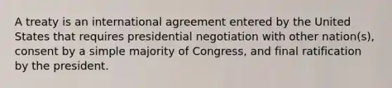 A treaty is an international agreement entered by the United States that requires presidential negotiation with other nation(s), consent by a simple majority of Congress, and final ratification by the president.