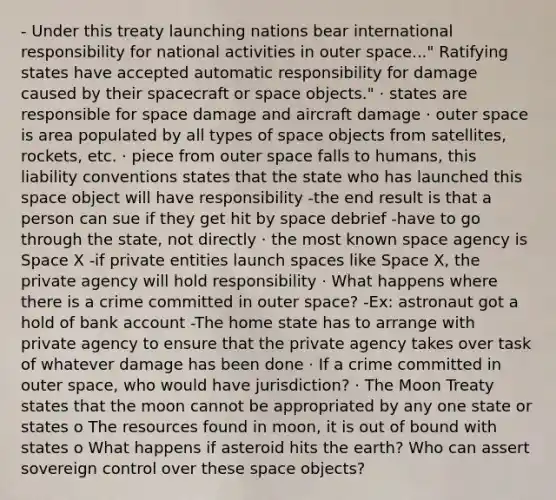 - Under this treaty launching nations bear international responsibility for national activities in outer space..." Ratifying states have accepted automatic responsibility for damage caused by their spacecraft or space objects." · states are responsible for space damage and aircraft damage · outer space is area populated by all types of space objects from satellites, rockets, etc. · piece from outer space falls to humans, this liability conventions states that the state who has launched this space object will have responsibility -the end result is that a person can sue if they get hit by space debrief -have to go through the state, not directly · the most known space agency is Space X -if private entities launch spaces like Space X, the private agency will hold responsibility · What happens where there is a crime committed in outer space? -Ex: astronaut got a hold of bank account -The home state has to arrange with private agency to ensure that the private agency takes over task of whatever damage has been done · If a crime committed in outer space, who would have jurisdiction? · The Moon Treaty states that the moon cannot be appropriated by any one state or states o The resources found in moon, it is out of bound with states o What happens if asteroid hits the earth? Who can assert sovereign control over these space objects?