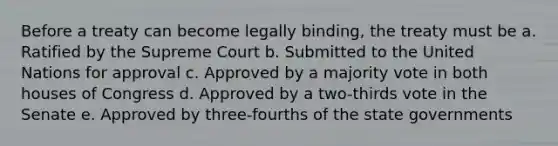 Before a treaty can become legally binding, the treaty must be a. Ratified by the Supreme Court b. Submitted to the United Nations for approval c. Approved by a majority vote in both houses of Congress d. Approved by a two-thirds vote in the Senate e. Approved by three-fourths of the state governments