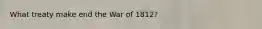 What treaty make end the War of 1812?