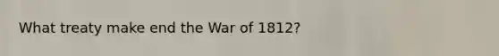 What treaty make end the War of 1812?