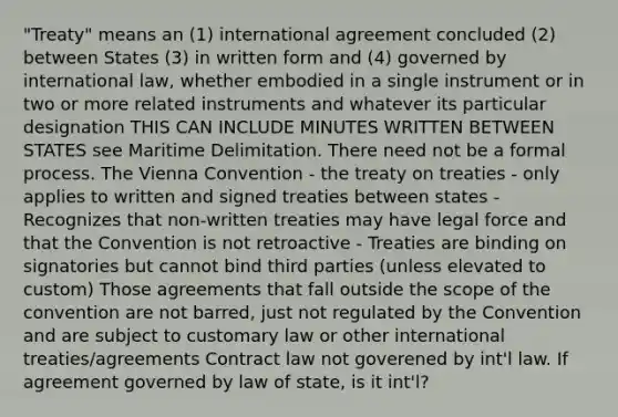 "Treaty" means an (1) international agreement concluded (2) between States (3) in written form and (4) governed by international law, whether embodied in a single instrument or in two or more related instruments and whatever its particular designation THIS CAN INCLUDE MINUTES WRITTEN BETWEEN STATES see Maritime Delimitation. There need not be a formal process. The Vienna Convention - the treaty on treaties - only applies to written and signed treaties between states - Recognizes that non-written treaties may have legal force and that the Convention is not retroactive - Treaties are binding on signatories but cannot bind third parties (unless elevated to custom) Those agreements that fall outside the scope of the convention are not barred, just not regulated by the Convention and are subject to customary law or other international treaties/agreements Contract law not goverened by int'l law. If agreement governed by law of state, is it int'l?