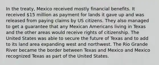 In the treaty, Mexico received mostly financial benefits. It received 15 million as payment for lands it gave up and was released from paying claims by US citizens. They also managed to get a guarantee that any Mexican Americans living in Texas and the other areas would receive rights of citizenship. The United States was able to secure the future of Texas and to add to its land area expanding west and northwest. The Rio Grande River became the border between Texas and Mexico and Mexico recognized Texas as part of the United States.