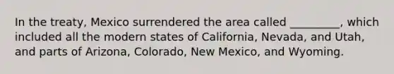 In the treaty, Mexico surrendered the area called _________, which included all the modern states of California, Nevada, and Utah, and parts of Arizona, Colorado, New Mexico, and Wyoming.