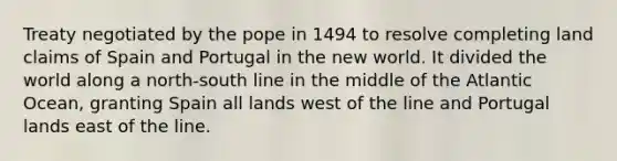 Treaty negotiated by the pope in 1494 to resolve completing land claims of Spain and Portugal in the new world. It divided the world along a north-south line in the middle of the Atlantic Ocean, granting Spain all lands west of the line and Portugal lands east of the line.