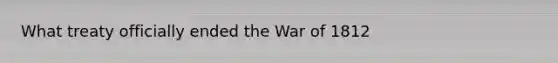 What treaty officially ended the War of 1812