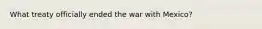 What treaty officially ended the war with Mexico?