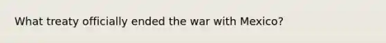 What treaty officially ended the war with Mexico?