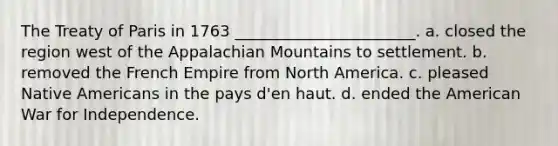 The Treaty of Paris in 1763 _______________________. a. closed the region west of the Appalachian Mountains to settlement. b. removed the French Empire from North America. c. pleased Native Americans in the pays d'en haut. d. ended the American War for Independence.