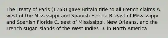 The Treaty of Paris (1763) gave Britain title to all French claims A. west of the Mississippi and Spanish Florida B. east of Mississippi and Spanish Florida C. east of Mississippi, New Orleans, and the French sugar islands of the West Indies D. in North America