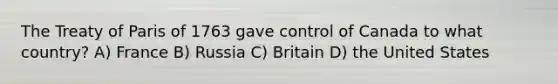 The Treaty of Paris of 1763 gave control of Canada to what country? A) France B) Russia C) Britain D) the United States