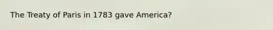 The Treaty of Paris in 1783 gave America?