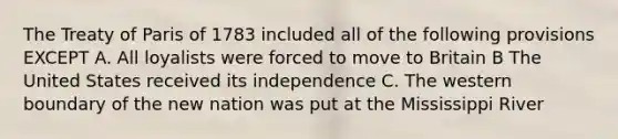 The Treaty of Paris of 1783 included all of the following provisions EXCEPT A. All loyalists were forced to move to Britain B The United States received its independence C. The western boundary of the new nation was put at the Mississippi River