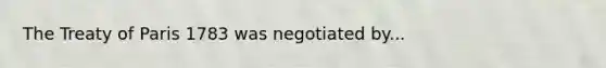 The Treaty of Paris 1783 was negotiated by...