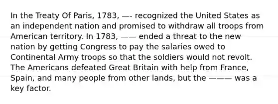 In the Treaty Of Paris, 1783, —- recognized the United States as an independent nation and promised to withdraw all troops from American territory. In 1783, —— ended a threat to the new nation by getting Congress to pay the salaries owed to Continental Army troops so that the soldiers would not revolt. The Americans defeated Great Britain with help from France, Spain, and many people from other lands, but the ——— was a key factor.