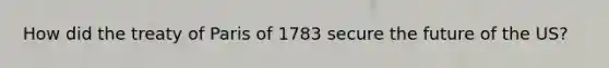 How did the treaty of Paris of 1783 secure the future of the US?