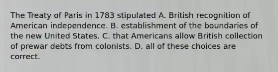 The Treaty of Paris in 1783 stipulated A. British recognition of American independence. B. establishment of the boundaries of the new United States. C. that Americans allow British collection of prewar debts from colonists. D. all of these choices are correct.