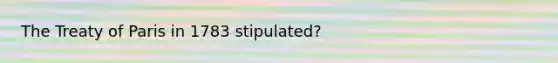 The Treaty of Paris in 1783 stipulated?
