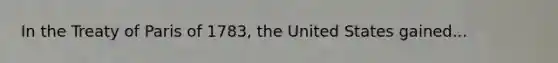 In the Treaty of Paris of 1783, the United States gained...