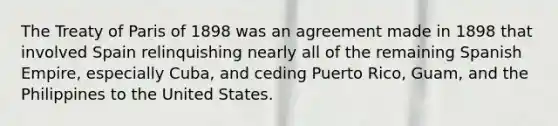 The Treaty of Paris of 1898 was an agreement made in 1898 that involved Spain relinquishing nearly all of the remaining Spanish Empire, especially Cuba, and ceding Puerto Rico, Guam, and the Philippines to the United States.