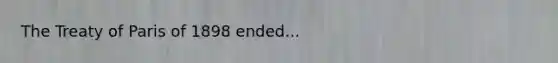 The Treaty of Paris of 1898 ended...