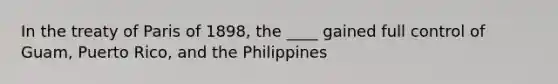 In the treaty of Paris of 1898, the ____ gained full control of Guam, Puerto Rico, and the Philippines