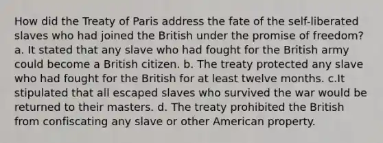 How did the Treaty of Paris address the fate of the self-liberated slaves who had joined the British under the promise of freedom? a. It stated that any slave who had fought for the British army could become a British citizen. b. The treaty protected any slave who had fought for the British for at least twelve months. c.It stipulated that all escaped slaves who survived the war would be returned to their masters. d. The treaty prohibited the British from confiscating any slave or other American property.