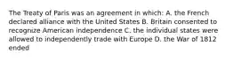 The Treaty of Paris was an agreement in which: A. the French declared alliance with the United States B. Britain consented to recognize American independence C. the individual states were allowed to independently trade with Europe D. the War of 1812 ended