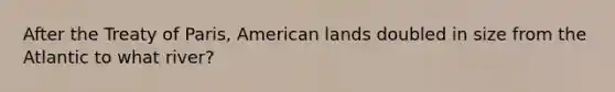 After the Treaty of Paris, American lands doubled in size from the Atlantic to what river?