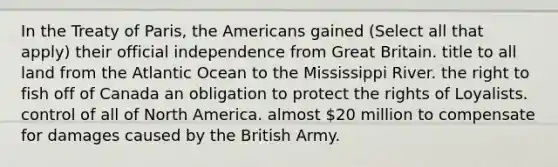 In the Treaty of Paris, the Americans gained (Select all that apply) their official independence from Great Britain. title to all land from the Atlantic Ocean to the Mississippi River. the right to fish off of Canada an obligation to protect the rights of Loyalists. control of all of North America. almost 20 million to compensate for damages caused by the British Army.