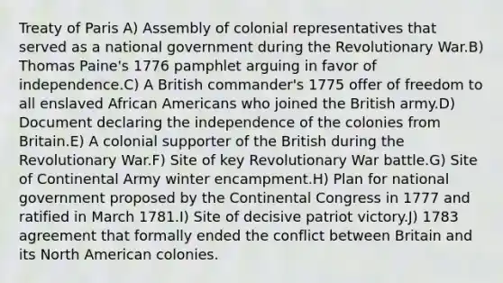 Treaty of Paris A) Assembly of colonial representatives that served as a national government during the Revolutionary War.B) Thomas Paine's 1776 pamphlet arguing in favor of independence.C) A British commander's 1775 offer of freedom to all enslaved African Americans who joined the British army.D) Document declaring the independence of the colonies from Britain.E) A colonial supporter of the British during the Revolutionary War.F) Site of key Revolutionary War battle.G) Site of Continental Army winter encampment.H) Plan for national government proposed by the Continental Congress in 1777 and ratified in March 1781.I) Site of decisive patriot victory.J) 1783 agreement that formally ended the conflict between Britain and its North American colonies.