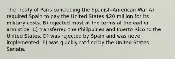 The Treaty of Paris concluding the Spanish-American War A) required Spain to pay the United States 20 million for its military costs. B) rejected most of the terms of the earlier armistice. C) transferred the Philippines and Puerto Rico to the United States. D) was rejected by Spain and was never implemented. E) was quickly ratified by the United States Senate.