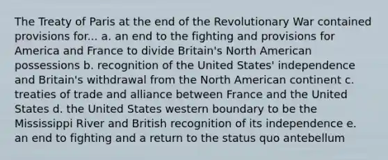 The Treaty of Paris at the end of the Revolutionary War contained provisions for... a. an end to the fighting and provisions for America and France to divide Britain's North American possessions b. recognition of the United States' independence and Britain's withdrawal from the North American continent c. treaties of trade and alliance between France and the United States d. the United States western boundary to be the Mississippi River and British recognition of its independence e. an end to fighting and a return to the status quo antebellum