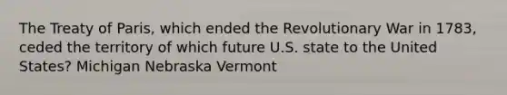 The <a href='https://www.questionai.com/knowledge/kvOezm9u0X-treaty-of-paris' class='anchor-knowledge'>treaty of paris</a>, which ended the Revolutionary War in 1783, ceded the territory of which future U.S. state to the United States? Michigan Nebraska Vermont