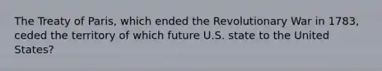 The Treaty of Paris, which ended the Revolutionary War in 1783, ceded the territory of which future U.S. state to the United States?