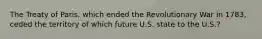 The Treaty of Paris, which ended the Revolutionary War in 1783, ceded the territory of which future U.S. state to the U.S.?