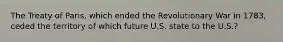 The Treaty of Paris, which ended the Revolutionary War in 1783, ceded the territory of which future U.S. state to the U.S.?