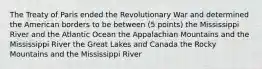 The Treaty of Paris ended the Revolutionary War and determined the American borders to be between (5 points) the Mississippi River and the Atlantic Ocean the Appalachian Mountains and the Mississippi River the Great Lakes and Canada the Rocky Mountains and the Mississippi River