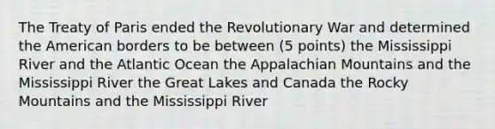 The <a href='https://www.questionai.com/knowledge/kvOezm9u0X-treaty-of-paris' class='anchor-knowledge'>treaty of paris</a> ended the Revolutionary War and determined <a href='https://www.questionai.com/knowledge/keiVE7hxWY-the-american' class='anchor-knowledge'>the american</a> borders to be between (5 points) the Mississippi River and the Atlantic Ocean the Appalachian Mountains and the Mississippi River the Great Lakes and Canada the Rocky Mountains and the Mississippi River