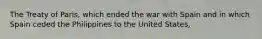 The Treaty of Paris, which ended the war with Spain and in which Spain ceded the Philippines to the United States,