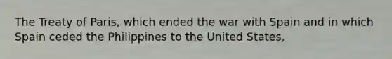 The Treaty of Paris, which ended the war with Spain and in which Spain ceded the Philippines to the United States,