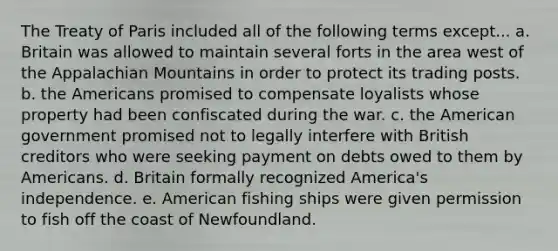 The Treaty of Paris included all of the following terms except... a. Britain was allowed to maintain several forts in the area west of the Appalachian Mountains in order to protect its trading posts. b. the Americans promised to compensate loyalists whose property had been confiscated during the war. c. the American government promised not to legally interfere with British creditors who were seeking payment on debts owed to them by Americans. d. Britain formally recognized America's independence. e. American fishing ships were given permission to fish off the coast of Newfoundland.