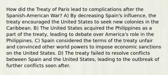 How did the Treaty of Paris lead to complications after the Spanish-American War? A) By decreasing Spain's influence, the treaty encouraged the United States to seek new colonies in the Caribbean. B) The United States acquired the Philippines as a part of the treaty, leading to debate over America's role in the Philippines. C) Spain considered the terms of the treaty unfair and convinced other world powers to impose economic sanctions on the United States. D) The treaty failed to resolve conflicts between Spain and the United States, leading to the outbreak of further conflicts soon after.